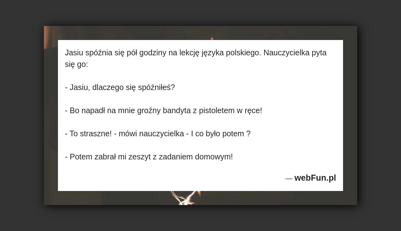 Dowcip: 17839. Jasiu spóźnia się pół godziny na lekcję języka polskiego. Nauczycielka pyta się go: – Jasiu, dlaczego się spóźniłeś? – Bo napadł na...Read More... 