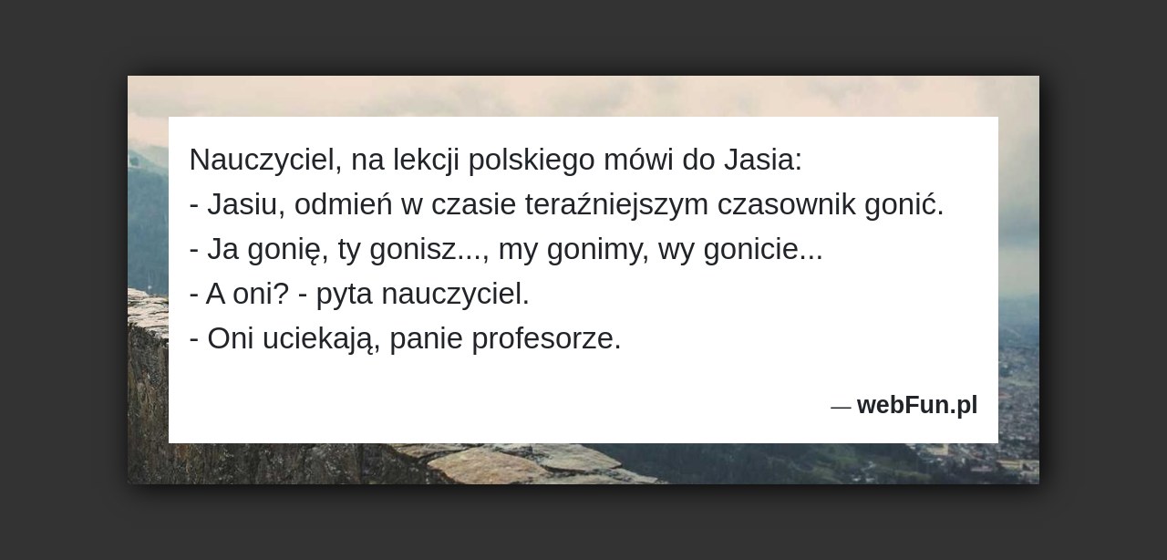 Dowcip: 51310. Nauczyciel, na lekcji polskiego mówi do Jasia: – Jasiu, odmień w czasie teraźniejszym czasownik gonić. – Ja gonię, ty gonisz…, my gonimy,...Read More... 