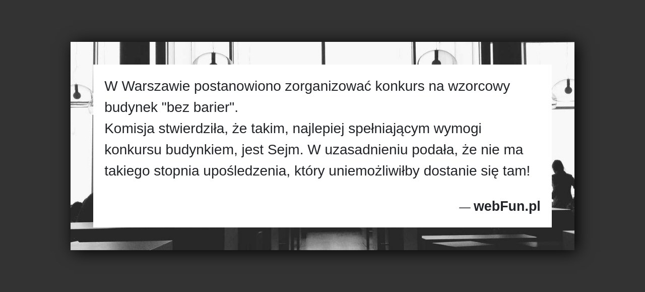 Dowcip: 48553. W Warszawie postanowiono zorganizować konkurs na wzorcowy budynek „bez barier”. Komisja stwierdziła, że takim, najlepiej spełniającym wymogi konkursu budynkiem, jest Sejm. W...Read More... 