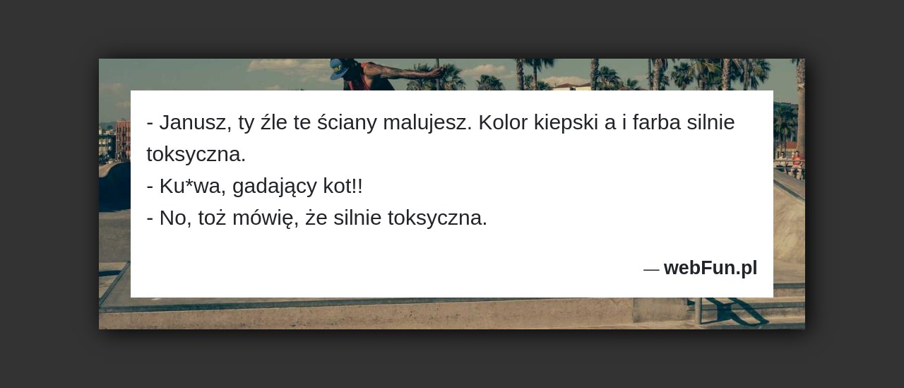 Dowcip: 50395. – Janusz, ty źle te ściany malujesz. Kolor kiepski a i farba silnie toksyczna. – Ku*wa, gadający kot!! – No, toż mówię,...Read More... 