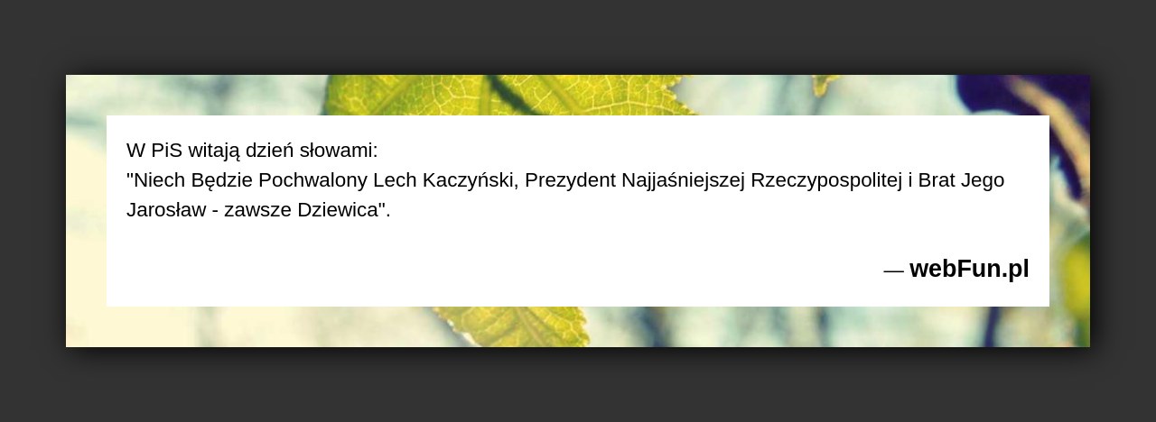 Dowcip: 5087. W PiS witają dzień słowami: „Niech Będzie Pochwalony Lech Kaczyński, Prezydent Najjaśniejszej Rzeczypospolitej i Brat Jego Jarosław – zawsze Dziewica”....Read More... 