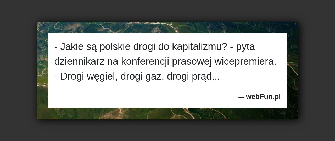 Dowcip: 1250. – Jakie są polskie drogi do kapitalizmu? – pyta dziennikarz na konferencji prasowej wicepremiera. – Drogi węgiel, drogi gaz, drogi prąd…...Read More... 