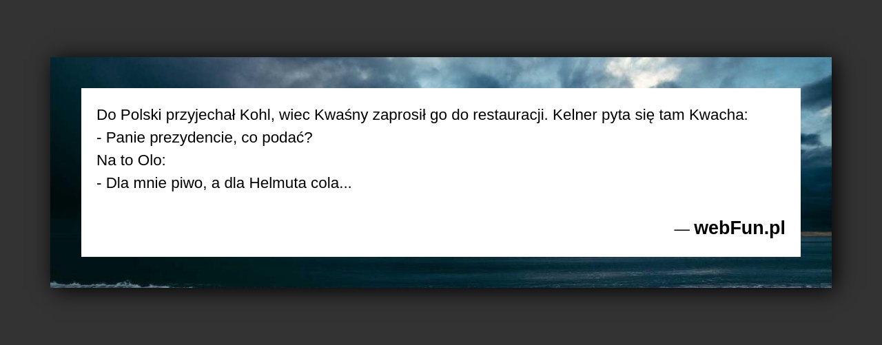 Dowcip: 1571. Do Polski przyjechał Kohl, wiec Kwaśny zaprosił go do restauracji. Kelner pyta się tam Kwacha: – Panie prezydencie, co podać? Na to...Read More... 