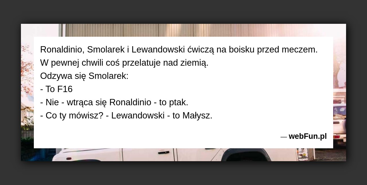 Dowcip: 4140. Ronaldinio, Smolarek i Lewandowski ćwiczą na boisku przed meczem. W pewnej chwili coś przelatuje nad ziemią. Odzywa się Smolarek: – To F16...Read More... 
