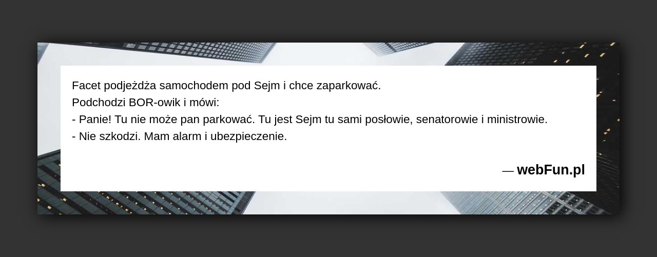 Dowcip: 5856. Facet podjeżdża samochodem pod Sejm i chce zaparkować. Podchodzi BOR-owik i mówi: – Panie! Tu nie może pan parkować. Tu jest Sejm...Read More... 