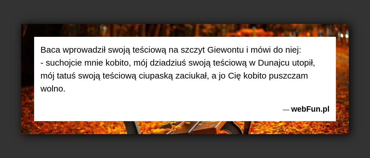 Dowcip: 994. Baca wprowadził swoją teściową na szczyt Giewontu i mówi do niej: – suchojcie mnie kobito, mój dziadziuś swoją teściową w Dunajcu utopił,...Read More... 