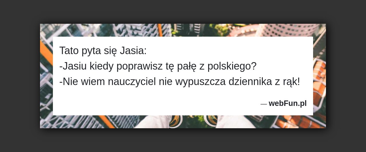 Dowcip: 3042. Tato pyta się Jasia: -Jasiu kiedy poprawisz tę pałę z polskiego? -Nie wiem nauczyciel nie wypuszcza dziennika z rąk!...Read More... 