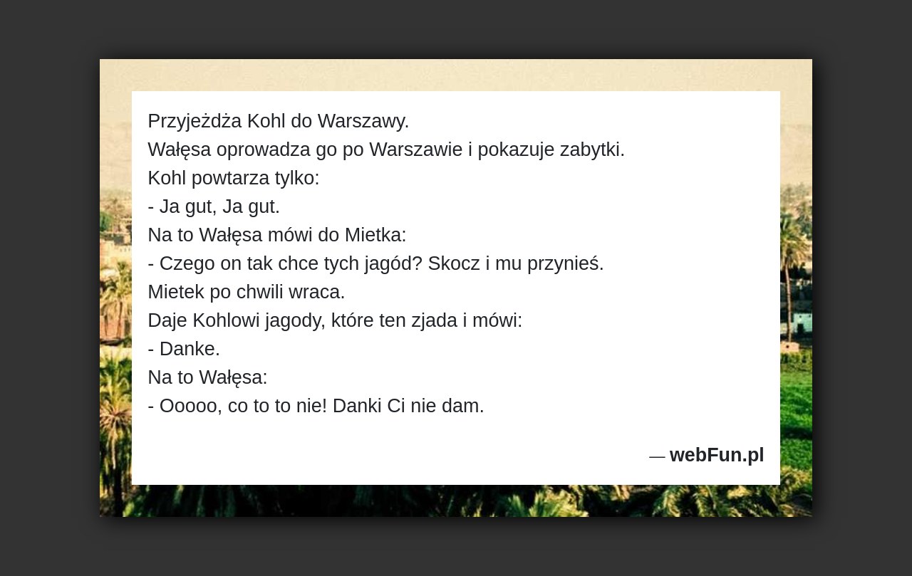 Dowcip: 4659. Przyjeżdża Kohl do Warszawy. Wałęsa oprowadza go po Warszawie i pokazuje zabytki. Kohl powtarza tylko: – Ja gut, Ja gut. Na to...Read More... 