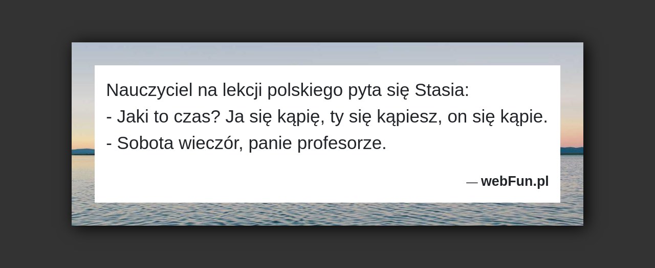 Dowcip: 5043. Nauczyciel na lekcji polskiego pyta się Stasia: – Jaki to czas? Ja się kąpię, ty się kąpiesz, on się kąpie. – Sobota...Read More... 