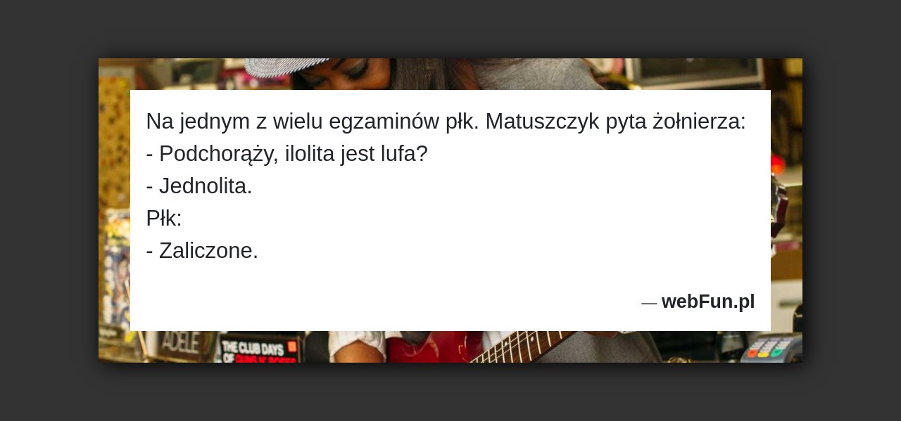 Dowcip: 4230. Na jednym z wielu egzaminów płk. Matuszczyk pyta żołnierza: – Podchorąży, ilolita jest lufa? – Jednolita. Płk: – Zaliczone....Read More... 