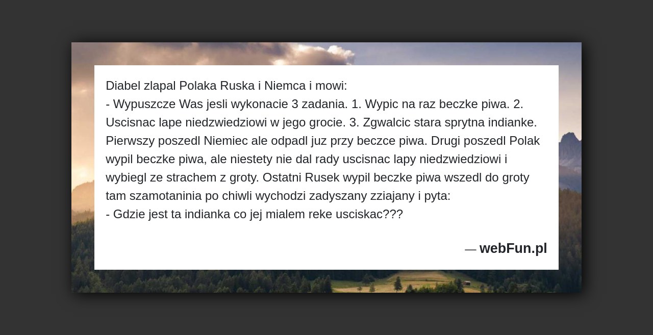 Dowcip: 49409. Diabel zlapal Polaka Ruska i Niemca i mowi: – Wypuszcze Was jesli wykonacie 3 zadania. 1. Wypic na raz beczke piwa. 2....Read More... 