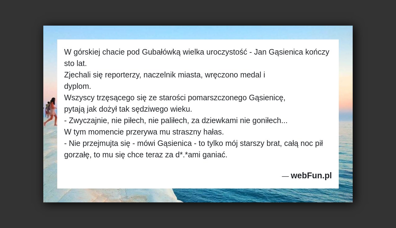 Dowcip: 5304. W górskiej chacie pod Gubałówką wielka uroczystość – Jan Gąsienica kończy sto lat. Zjechali się reporterzy, naczelnik miasta, wręczono medal i dyplom....Read More... 
