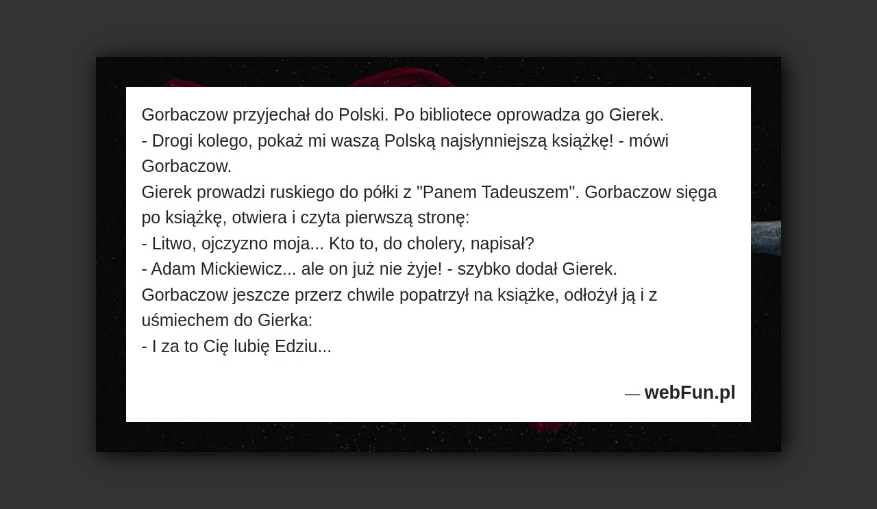Dowcip: 1580. Gorbaczow przyjechał do Polski. Po bibliotece oprowadza go Gierek. – Drogi kolego, pokaż mi waszą Polską najsłynniejszą książkę! – mówi Gorbaczow. Gierek...Read More... 