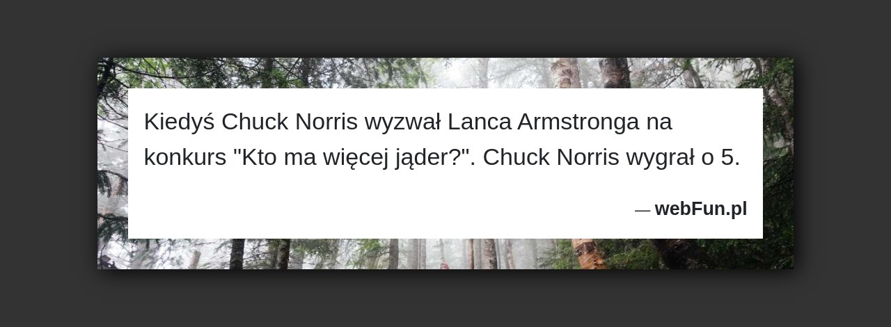 Dowcip: 18541. Kiedyś Chuck Norris wyzwał Lanca Armstronga na konkurs „Kto ma więcej jąder?”. Chuck Norris wygrał o 5....Read More... 