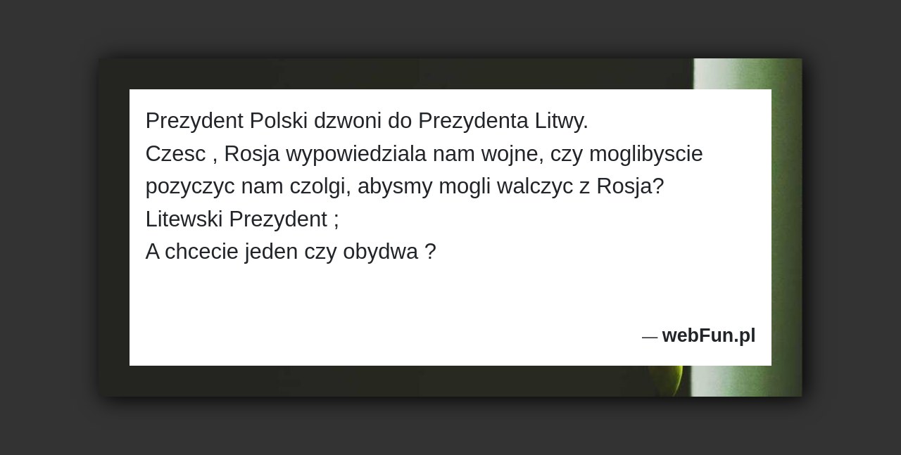 Dowcip: 48554. Prezydent Polski dzwoni do Prezydenta Litwy. Czesc , Rosja wypowiedziala nam wojne, czy moglibyscie pozyczyc nam czolgi, abysmy mogli walczyc z Rosja?...Read More... 