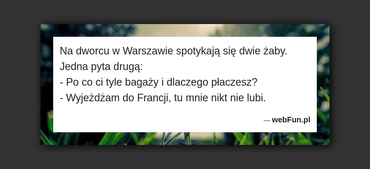 Dowcip: 592. Na dworcu w Warszawie spotykają się dwie żaby. Jedna pyta drugą: – Po co ci tyle bagaży i dlaczego płaczesz? – Wyjeżdżam...Read More... 