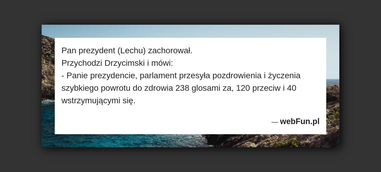 Dowcip: 4544. Pan prezydent (Lechu) zachorował. Przychodzi Drzycimski i mówi: – Panie prezydencie, parlament przesyła pozdrowienia i życzenia szybkiego powrotu do zdrowia 238 glosami...Read More... 