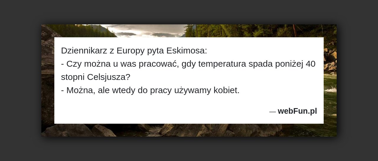 Dowcip: 1464. Dziennikarz z Europy pyta Eskimosa: – Czy można u was pracować, gdy temperatura spada poniżej 40 stopni Celsjusza? – Można, ale wtedy...Read More... 