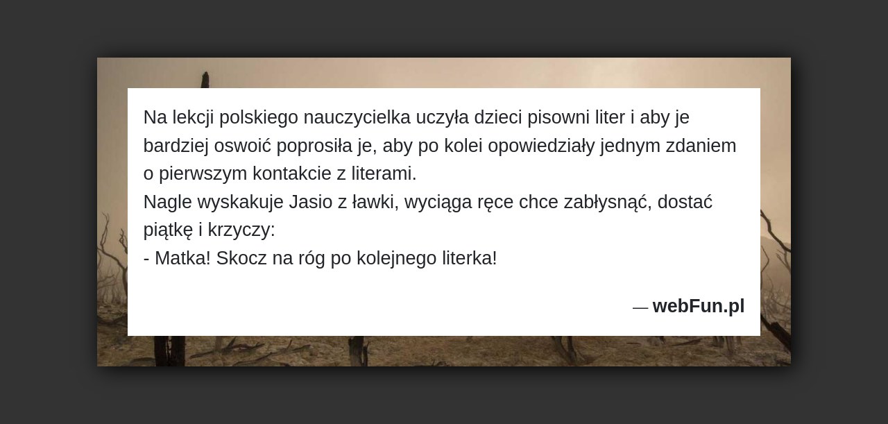 Dowcip: 1604. Na lekcji polskiego nauczycielka uczyła dzieci pisowni liter i aby je bardziej oswoić poprosiła je, aby po kolei opowiedziały jednym zdaniem o...Read More... 