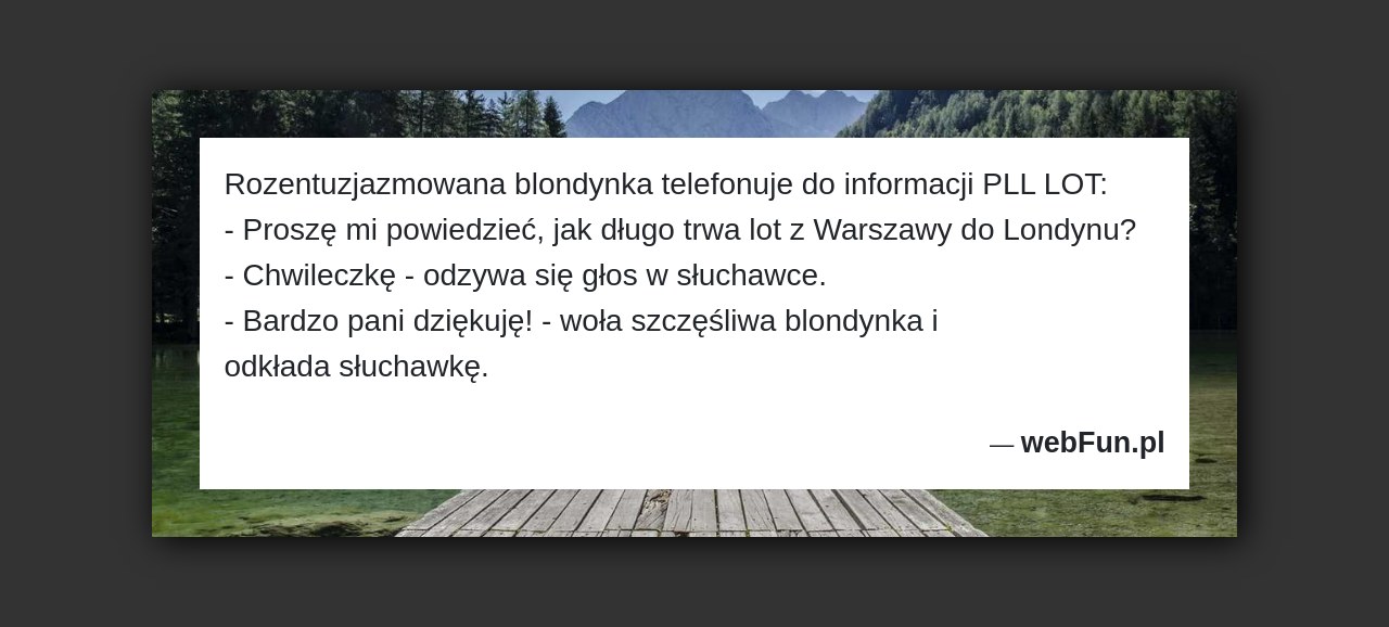 Dowcip: 2436. Rozentuzjazmowana blondynka telefonuje do informacji PLL LOT: – Proszę mi powiedzieć, jak długo trwa lot z Warszawy do Londynu? – Chwileczkę –...Read More... 