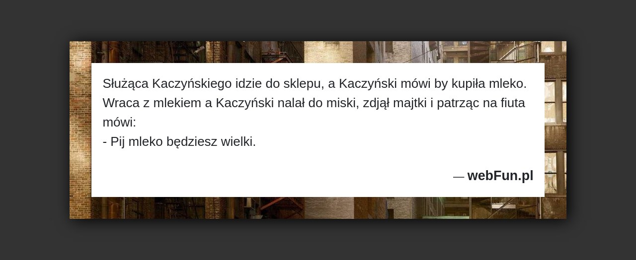 Dowcip: 4105. Służąca Kaczyńskiego idzie do sklepu, a Kaczyński mówi by kupiła mleko. Wraca z mlekiem a Kaczyński nalał do miski, zdjął majtki i...Read More... 