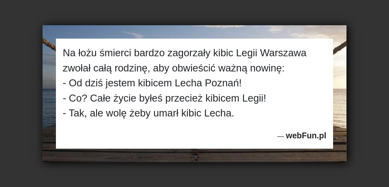 Dowcip: 49230. Na łożu śmierci bardzo zagorzały kibic Legii Warszawa zwołał całą rodzinę, aby obwieścić ważną nowinę: – Od dziś jestem kibicem Lecha Poznań!...Read More... 