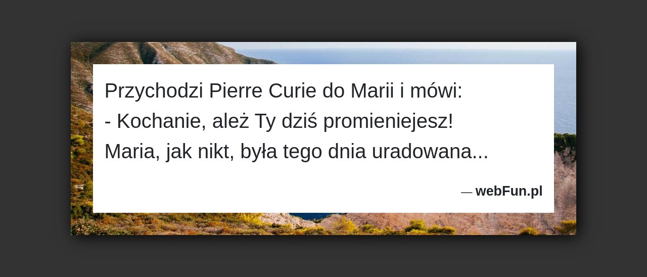 Dowcip: 49858. Przychodzi Pierre Curie do Marii i mówi: – Kochanie, ależ Ty dziś promieniejesz! Maria, jak nikt, była tego dnia uradowana…...Read More... 